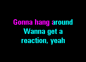 Gonna hang around

Wanna get a
reaction. yeah