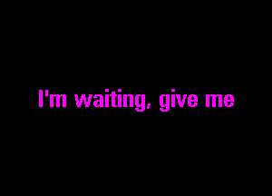 I'm waiting, give me