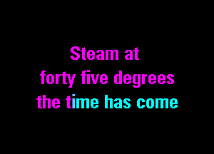 Steam at

forty five degrees
the time has come