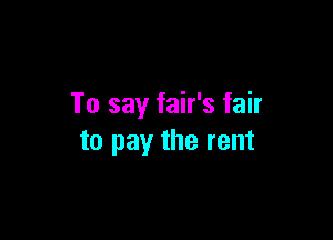 To say fair's fair

to pay the rent