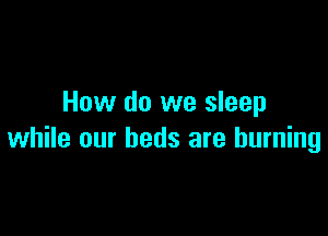 How do we sleep

while our beds are burning