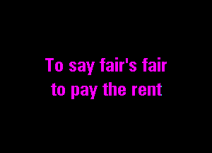 To say fair's fair

to pay the rent
