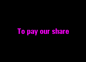 To pay our share