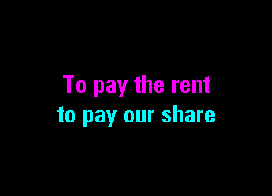 To pay the rent

to pay our share