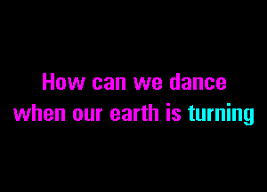 How can we dance

when our earth is turning
