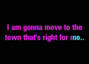 I am gonna move to the

town that's right for me..