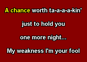 A chance worth ta-a-a-a-kin'
just to hold you

one more night...

My weakness I'm your fool
