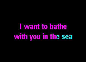 I want to bathe

with you in the sea