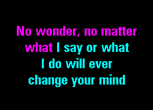 No wonder, no matter
what I say or what

I do will ever
change your mind