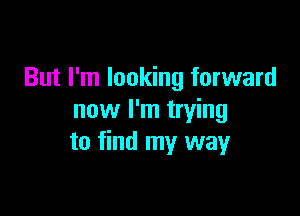 But I'm looking forward

now I'm trying
to find my way