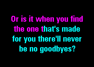 Or is it when you find
the one that's made

for you there'll never
be no goodbyes?