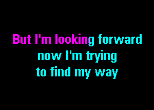 But I'm looking forward

now I'm trying
to find my way