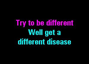 Try to be different

Well get a
different disease