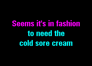 Seems it's in fashion

to need the
cold sore cream