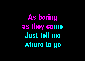 As boring
as they come

Just tell me
where to go