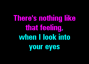 There's nothing like
that feeling.

when I look into
your eyes