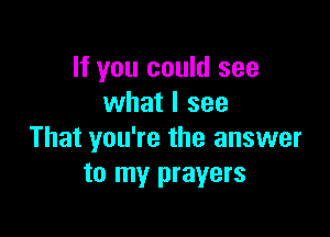 If you could see
what I see

That you're the answer
to my prayers