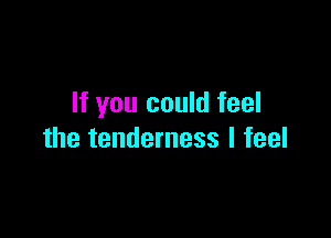If you could feel

the tenderness I feel