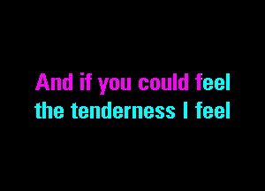 And if you could feel

the tenderness I feel