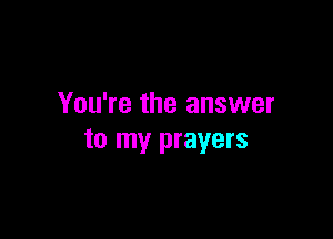 You're the answer

to my prayers