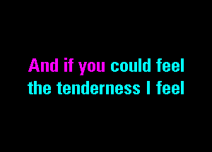 And if you could feel

the tenderness I feel