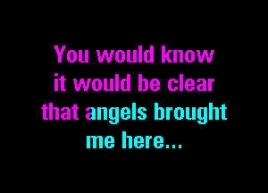 You would know
it would be clear

that angels brought
me here...
