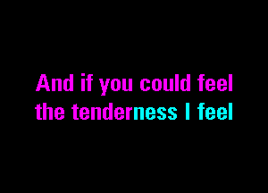 And if you could feel

the tenderness I feel