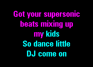 Got your supersonic
beats mixing up

my kids
So dance little
DJ come on