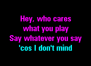 Hey, who cares
what you play

Say whatever you say
'cos I don't mind