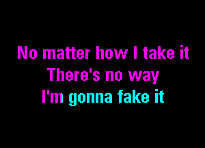 No matter how I take it

There's no way
I'm gonna fake it