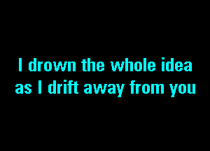 I drown the whole idea

as l drift away from you