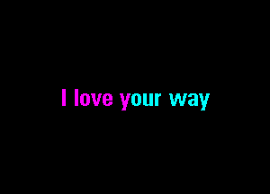 I love your way