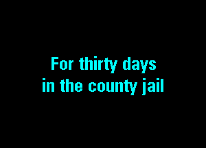 For thirty days

in the county jail