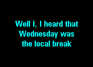Well I, I heard that

Wednesday was
the local break