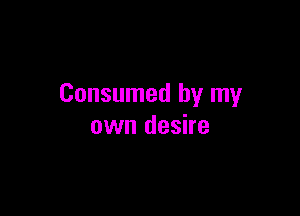 Consumed by my

own desire