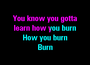 You know you gotta
learn how you burn

How you burn
Burn