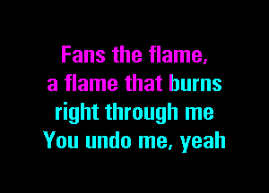 Fans the flame,
a flame that burns

right through me
You undo me, yeah