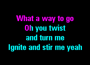 What a way to go
Oh you twist

and turn me
Ignite and stir me yeah