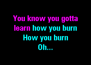 You know you gotta
learn how you burn

How you burn
on...