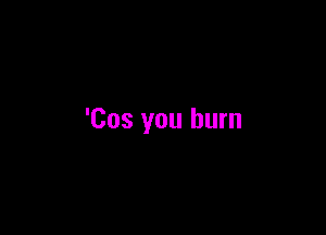 'Cos you burn