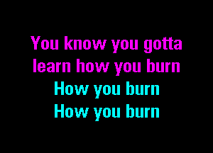 You know you gotta
learn how you burn

How you burn
How you burn