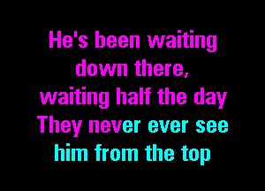 He's been waiting
down there,

waiting half the day
They never ever see
him from the top