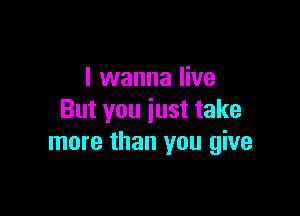 I wanna live

But you just take
more than you give