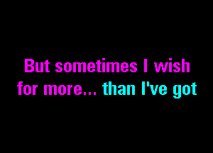 But sometimes I wish

for more... than I've got