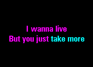I wanna live

But you just take more