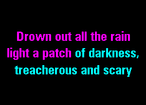 Drown out all the rain
light a patch of darkness,
treacherous and scary