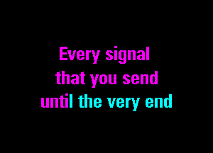 Every signal

that you send
until the very end