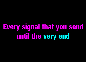 Every signal that you send

until the very end
