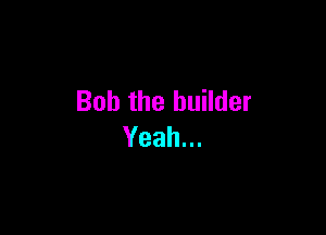 Bob the builder

Yeah.