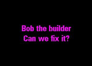 Bob the builder

Can we fix it?